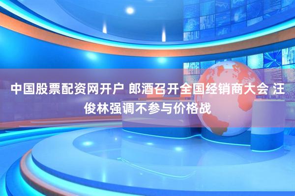 中国股票配资网开户 郎酒召开全国经销商大会 汪俊林强调不参与价格战