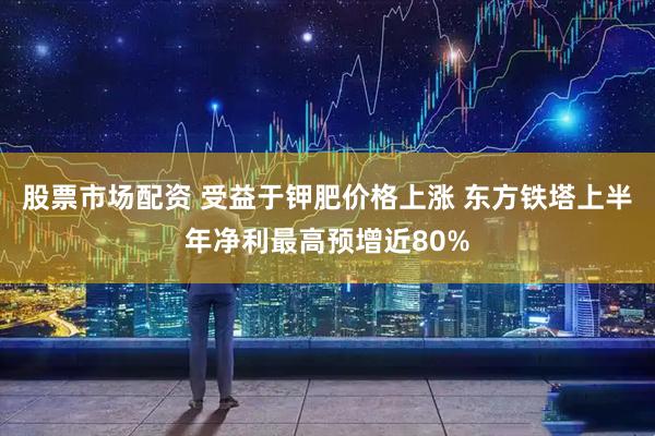 股票市场配资 受益于钾肥价格上涨 东方铁塔上半年净利最高预增近80%