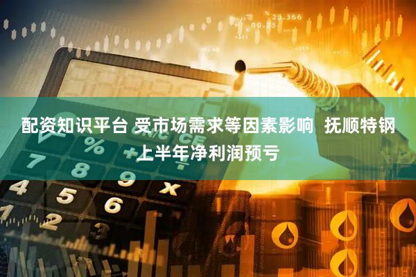 配资知识平台 受市场需求等因素影响  抚顺特钢上半年净利润预亏