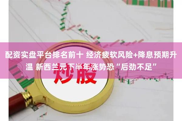 配资实盘平台排名前十 经济疲软风险+降息预期升温 新西兰元下半年涨势恐“后劲不足”