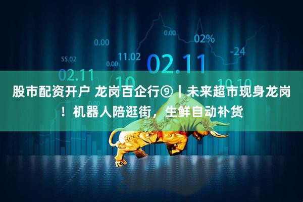 股市配资开户 龙岗百企行⑨｜未来超市现身龙岗！机器人陪逛街，生鲜自动补货