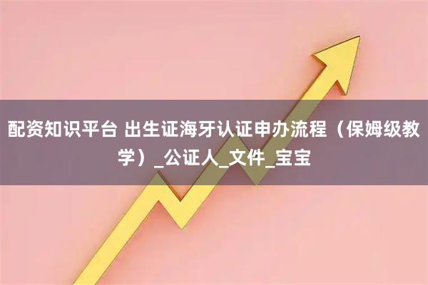 配资知识平台 出生证海牙认证申办流程（保姆级教学）_公证人_文件_宝宝