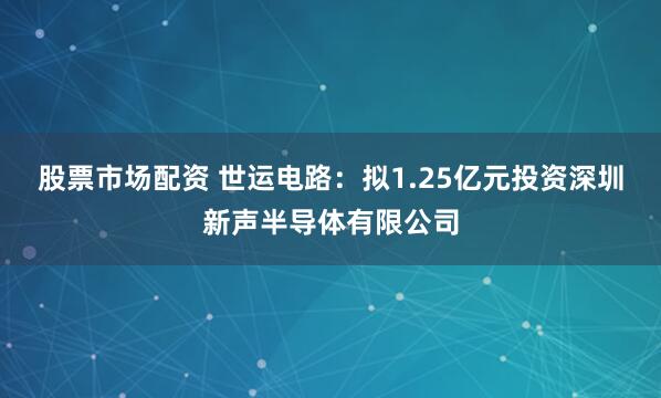 股票市场配资 世运电路：拟1.25亿元投资深圳新声半导体有限公司