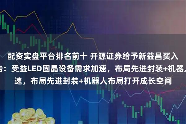 配资实盘平台排名前十 开源证券给予新益昌买入评级，公司深度报告：受益LED固晶设备需求加速，布局先进封装+机器人布局打开成长空间