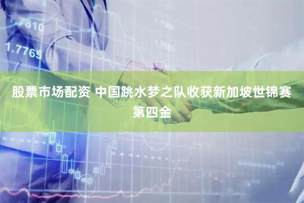 股票市场配资 中国跳水梦之队收获新加坡世锦赛第四金
