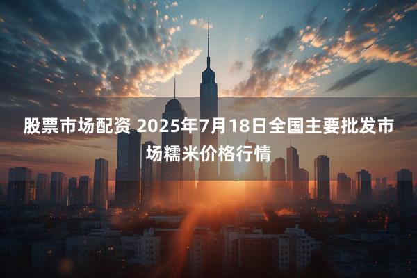 股票市场配资 2025年7月18日全国主要批发市场糯米价格行情