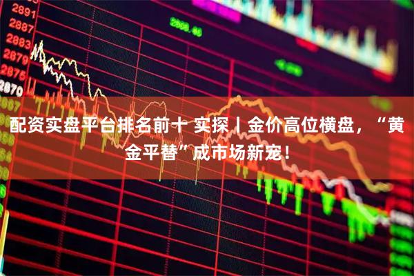 配资实盘平台排名前十 实探丨金价高位横盘，“黄金平替”成市场新宠！