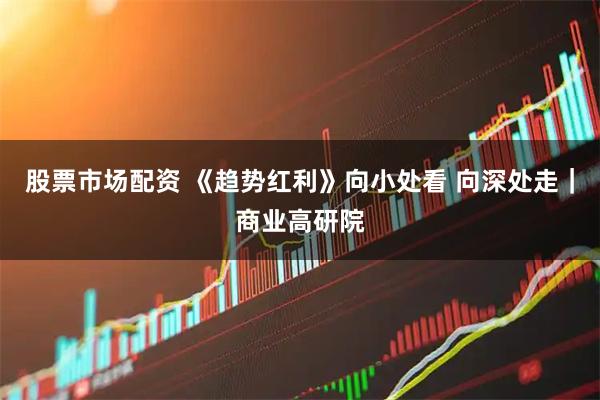 股票市场配资 《趋势红利》向小处看 向深处走｜商业高研院