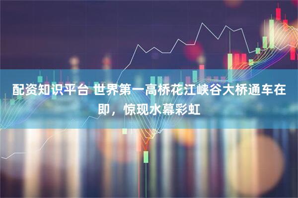 配资知识平台 世界第一高桥花江峡谷大桥通车在即，惊现水幕彩虹