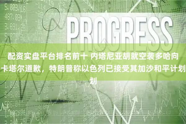 配资实盘平台排名前十 内塔尼亚胡就空袭多哈向卡塔尔道歉，特朗普称以色列已接受其加沙和平计划