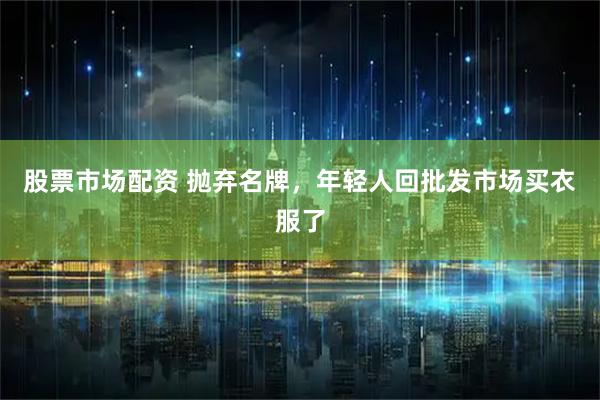 股票市场配资 抛弃名牌，年轻人回批发市场买衣服了