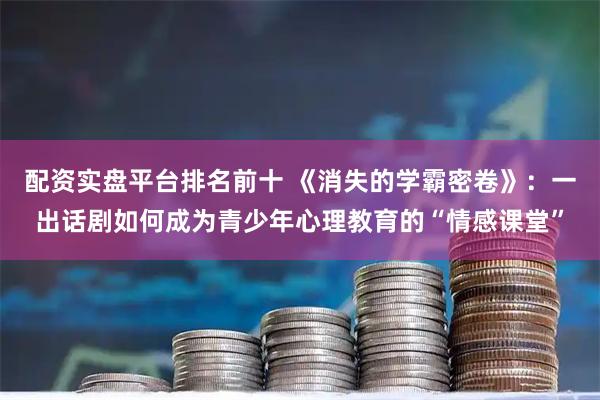 配资实盘平台排名前十 《消失的学霸密卷》：一出话剧如何成为青少年心理教育的“情感课堂”