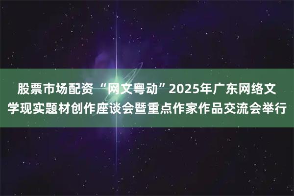 股票市场配资 “网文粤动”2025年广东网络文学现实题材创作座谈会暨重点作家作品交流会举行