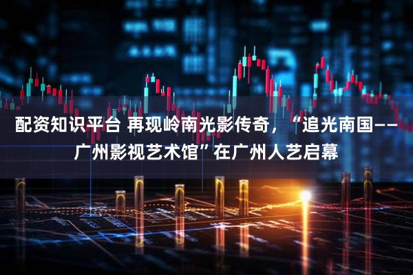 配资知识平台 再现岭南光影传奇，“追光南国——广州影视艺术馆”在广州人艺启幕