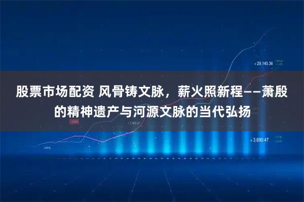 股票市场配资 风骨铸文脉，薪火照新程——萧殷的精神遗产与河源文脉的当代弘扬