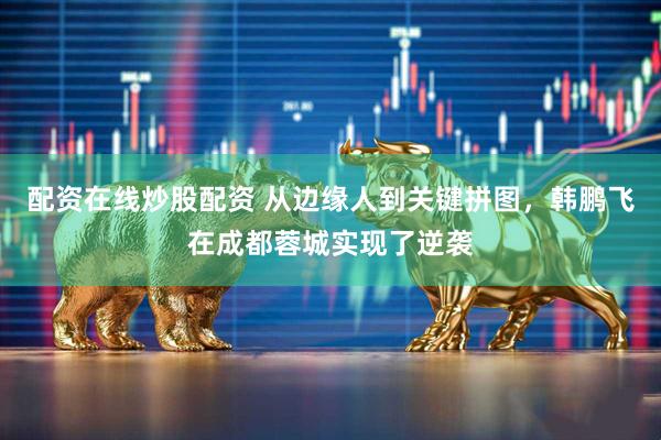 配资在线炒股配资 从边缘人到关键拼图，韩鹏飞在成都蓉城实现了逆袭