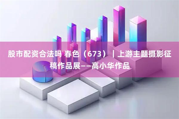 股市配资合法吗 春色（673）｜上游主题摄影征稿作品展——高小华作品