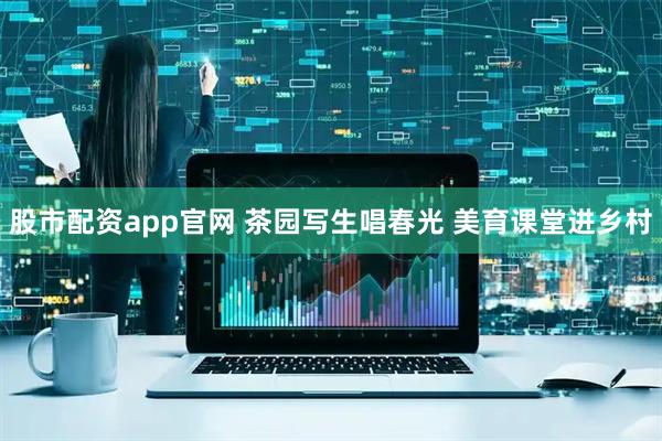 股市配资app官网 茶园写生唱春光 美育课堂进乡村