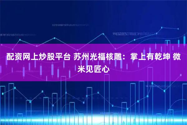 配资网上炒股平台 苏州光福核雕：掌上有乾坤 微米见匠心