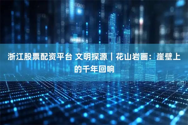 浙江股票配资平台 文明探源｜花山岩画：崖壁上的千年回响
