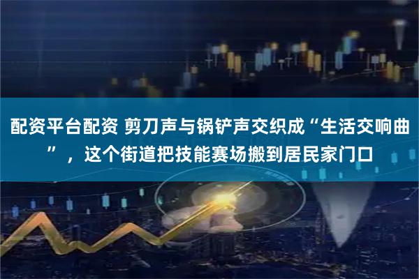 配资平台配资 剪刀声与锅铲声交织成“生活交响曲” ，这个街道把技能赛场搬到居民家门口