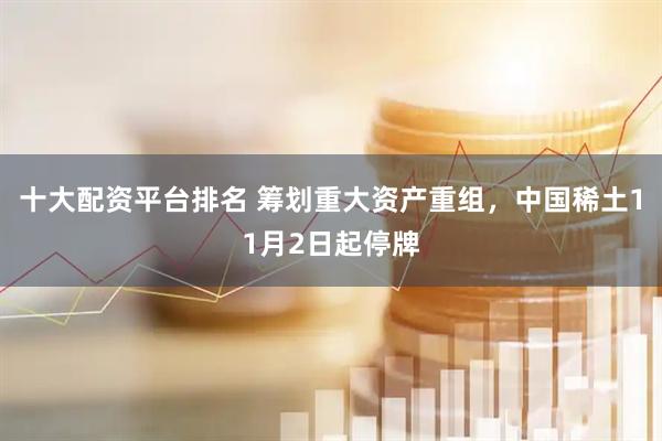 十大配资平台排名 筹划重大资产重组,中国稀土11月2日起停牌